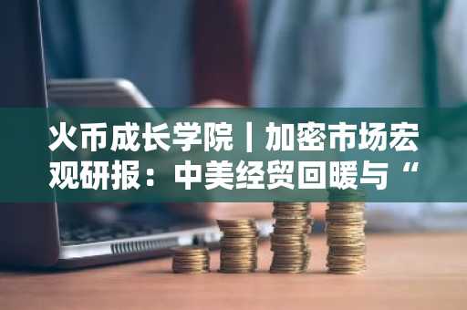 火币成长学院｜加密市场宏观研报：中美经贸回暖与“双降”共振，比特币再度逼近 10 万美元，Web3 生态或迎新周期