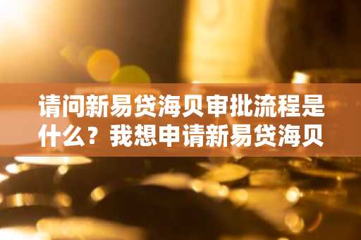 请问新易贷海贝审批流程是什么？我想申请新易贷海贝。