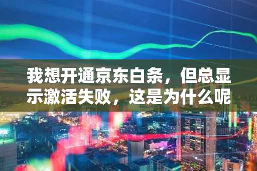 我想开通京东白条，但总显示激活失败，这是为什么呢？