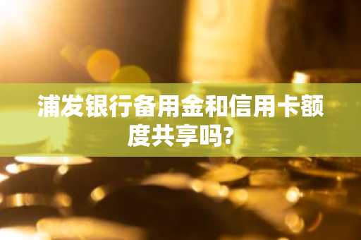 浦发银行备用金和信用卡额度共享吗?