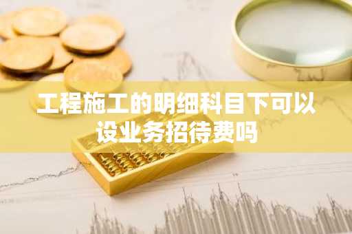 工程施工的明细科目下可以设业务招待费吗