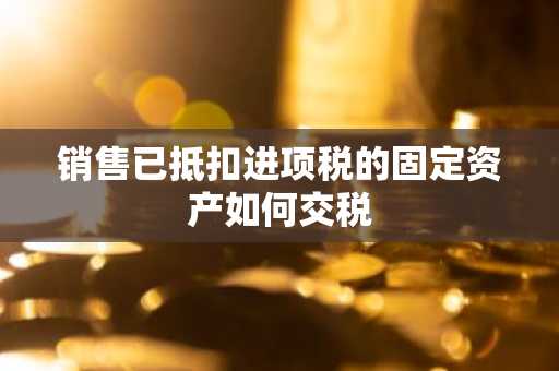 销售已抵扣进项税的固定资产如何交税