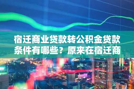 宿迁商业贷款转公积金贷款条件有哪些？原来在宿迁商贷买的房想转成公积金贷款。