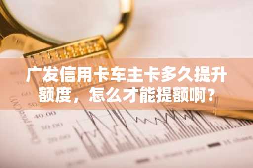 广发信用卡车主卡多久提升额度，怎么才能提额啊？