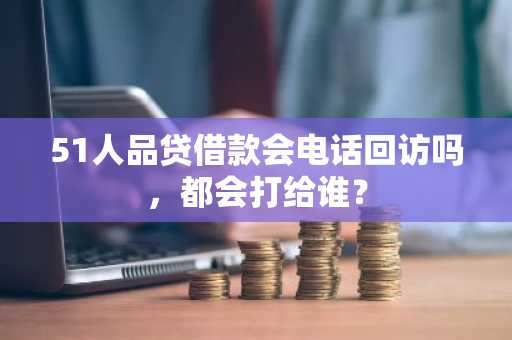 51人品贷借款会电话回访吗，都会打给谁？