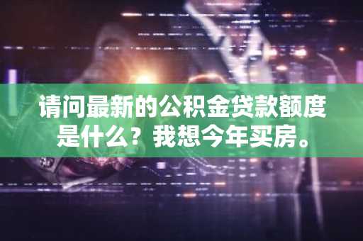 请问最新的公积金贷款额度是什么？我想今年买房。