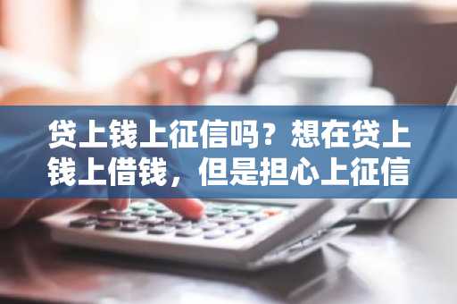 贷上钱上征信吗？想在贷上钱上借钱，但是担心上征信啊！