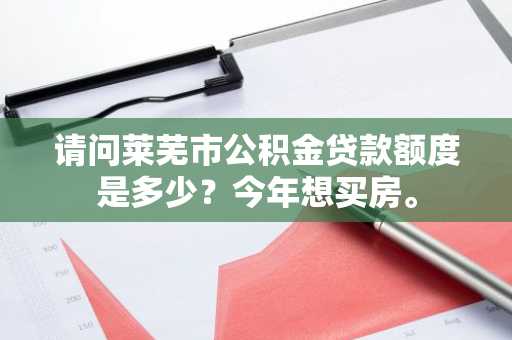 请问莱芜市公积金贷款额度是多少？今年想买房。