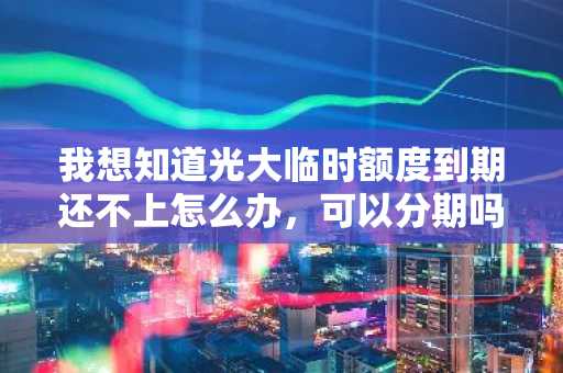 我想知道光大临时额度到期还不上怎么办，可以分期吗？