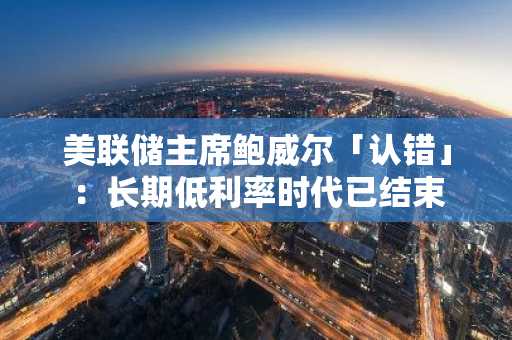 美联储主席鲍威尔「认错」：长期低利率时代已结束