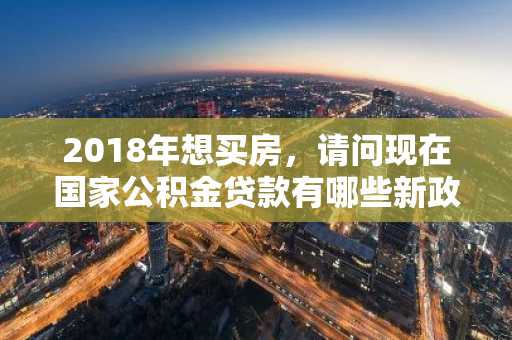 2018年想买房，请问现在国家公积金贷款有哪些新政策？
