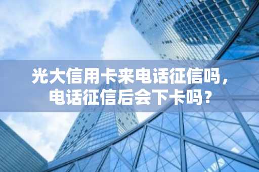 光大信用卡来电话征信吗，电话征信后会下卡吗？