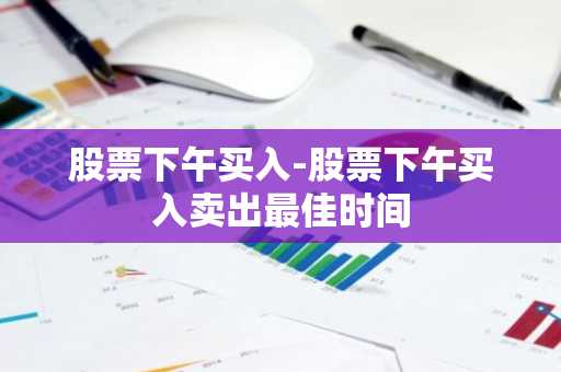 股票下午买入-股票下午买入卖出最佳时间