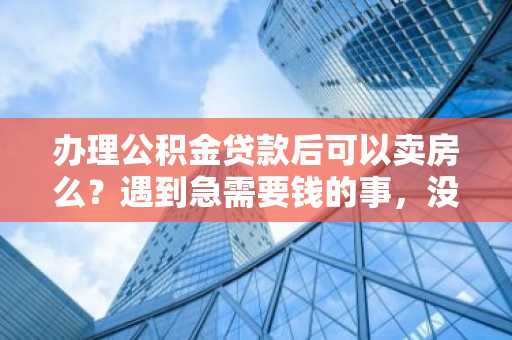 办理公积金贷款后可以卖房么？遇到急需要钱的事，没空管房子了。