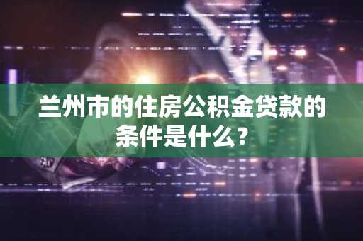 兰州市的住房公积金贷款的条件是什么？