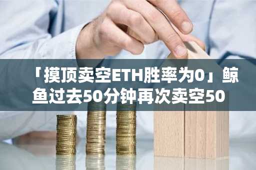 「摸顶卖空ETH胜率为0」鲸鱼过去50分钟再次卖空5000枚ETH