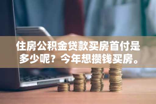 住房公积金贷款买房首付是多少呢？今年想攒钱买房。