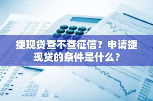 捷现贷查不查征信？申请捷现贷的条件是什么？