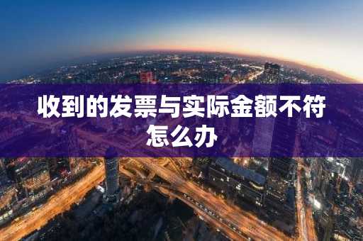 收到的发票与实际金额不符怎么办