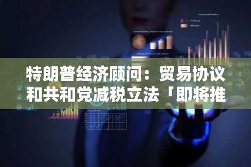 特朗普经济顾问：贸易协议和共和党减税立法「即将推出」