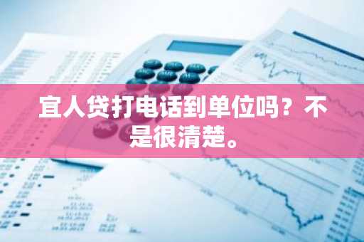 宜人贷打电话到单位吗？不是很清楚。