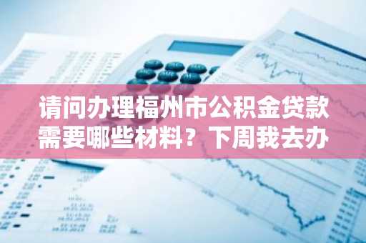 请问办理福州市公积金贷款需要哪些材料？下周我去办理住房公积金贷款。
