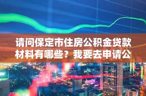 请问保定市住房公积金贷款材料有哪些？我要去申请公积金贷款。