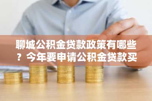 聊城公积金贷款政策有哪些？今年要申请公积金贷款买房，所以现在想了解一下政策。