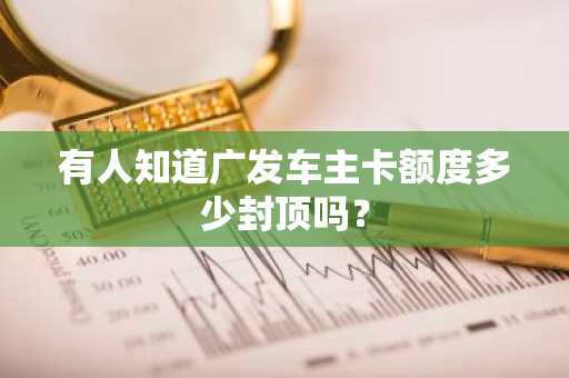 有人知道广发车主卡额度多少封顶吗？