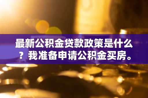 最新公积金贷款政策是什么？我准备申请公积金买房。