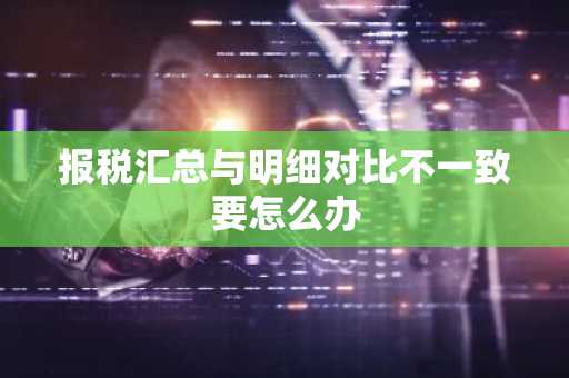 报税汇总与明细对比不一致要怎么办