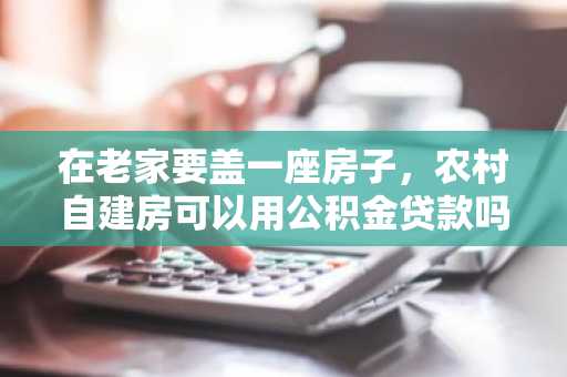 在老家要盖一座房子，农村自建房可以用公积金贷款吗