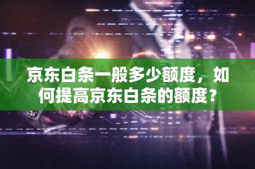 京东白条一般多少额度，如何提高京东白条的额度？