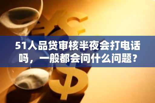51人品贷审核半夜会打电话吗，一般都会问什么问题？
