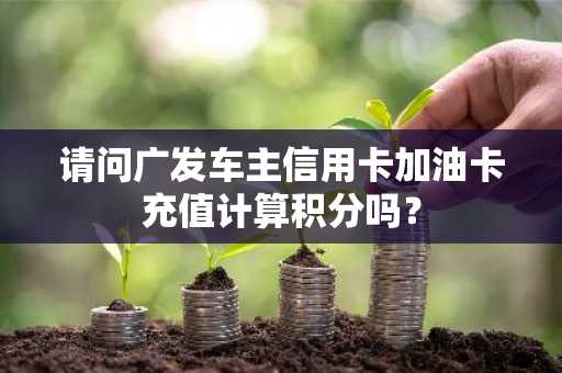 请问广发车主信用卡加油卡充值计算积分吗？