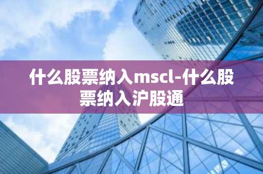 什么股票纳入mscl-什么股票纳入沪股通
