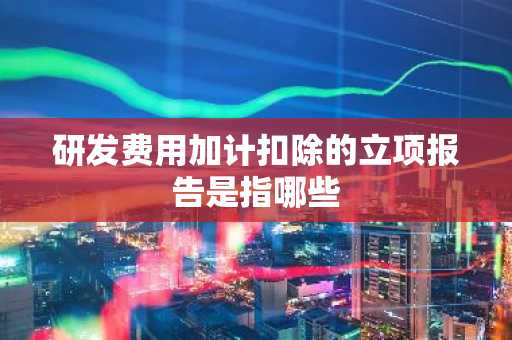 研发费用加计扣除的立项报告是指哪些