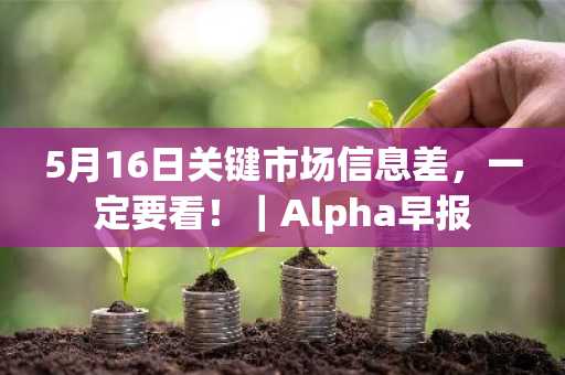 5月16日关键市场信息差，一定要看！｜Alpha早报