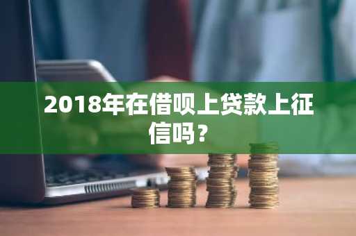 2018年在借呗上贷款上征信吗？