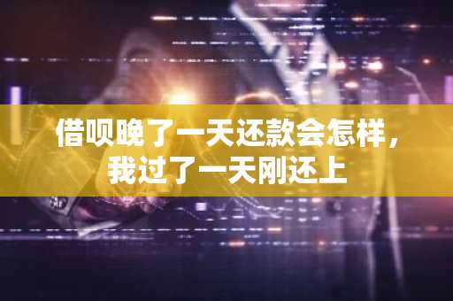 借呗晚了一天还款会怎样，我过了一天刚还上