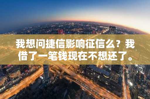 我想问捷信影响征信么？我借了一笔钱现在不想还了。