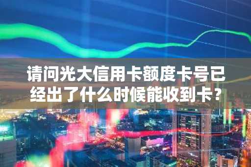 请问光大信用卡额度卡号已经出了什么时候能收到卡？