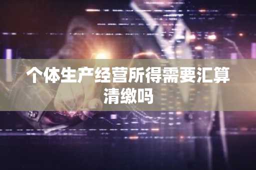 个体生产经营所得需要汇算清缴吗