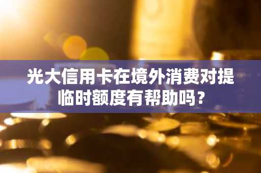光大信用卡在境外消费对提临时额度有帮助吗？