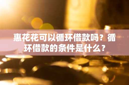 惠花花可以循环借款吗？循环借款的条件是什么？