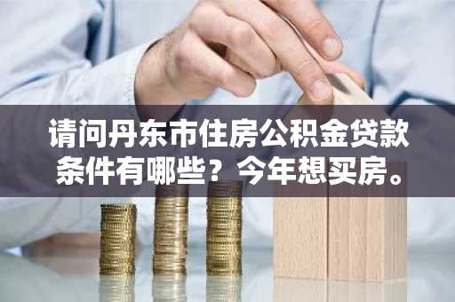 请问丹东市住房公积金贷款条件有哪些？今年想买房。