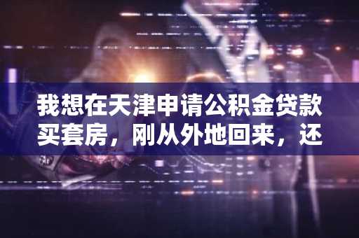 我想在天津申请公积金贷款买套房，刚从外地回来，还不知道天津的最新政策，谁知道告诉我一下啊？