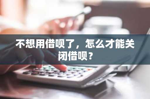不想用借呗了，怎么才能关闭借呗？