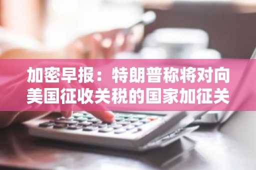 加密早报：特朗普称将对向美国征收关税的国家加征关税，Virtuals Protocol 推出 $VIRTUAL 质押功能
