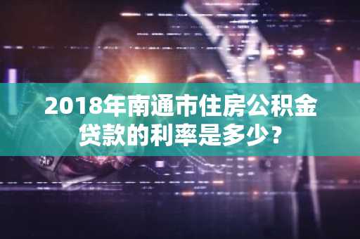 2018年南通市住房公积金贷款的利率是多少？